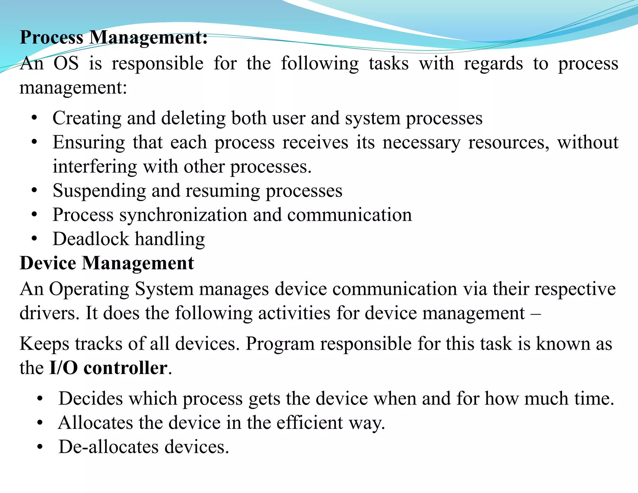 Process Management:
An OS is responsible for the following tasks with regards to process
management:
• Creating and deleting both user and system processes
• Ensuring that each process receives its necessary resources, without
interfering with other processes.
• Suspending and resuming processes
• Process synchronization and communication
• Deadlock handling
Device Management
An Operating System manages device communication via their respective
drivers. It does the following activities for device management –
Keeps tracks of all devices. Program responsible for this task is known as
the I/O controller.
• Decides which process gets the device when and for how much time.
• Allocates the device in the efficient way.
• De-allocates devices.
 