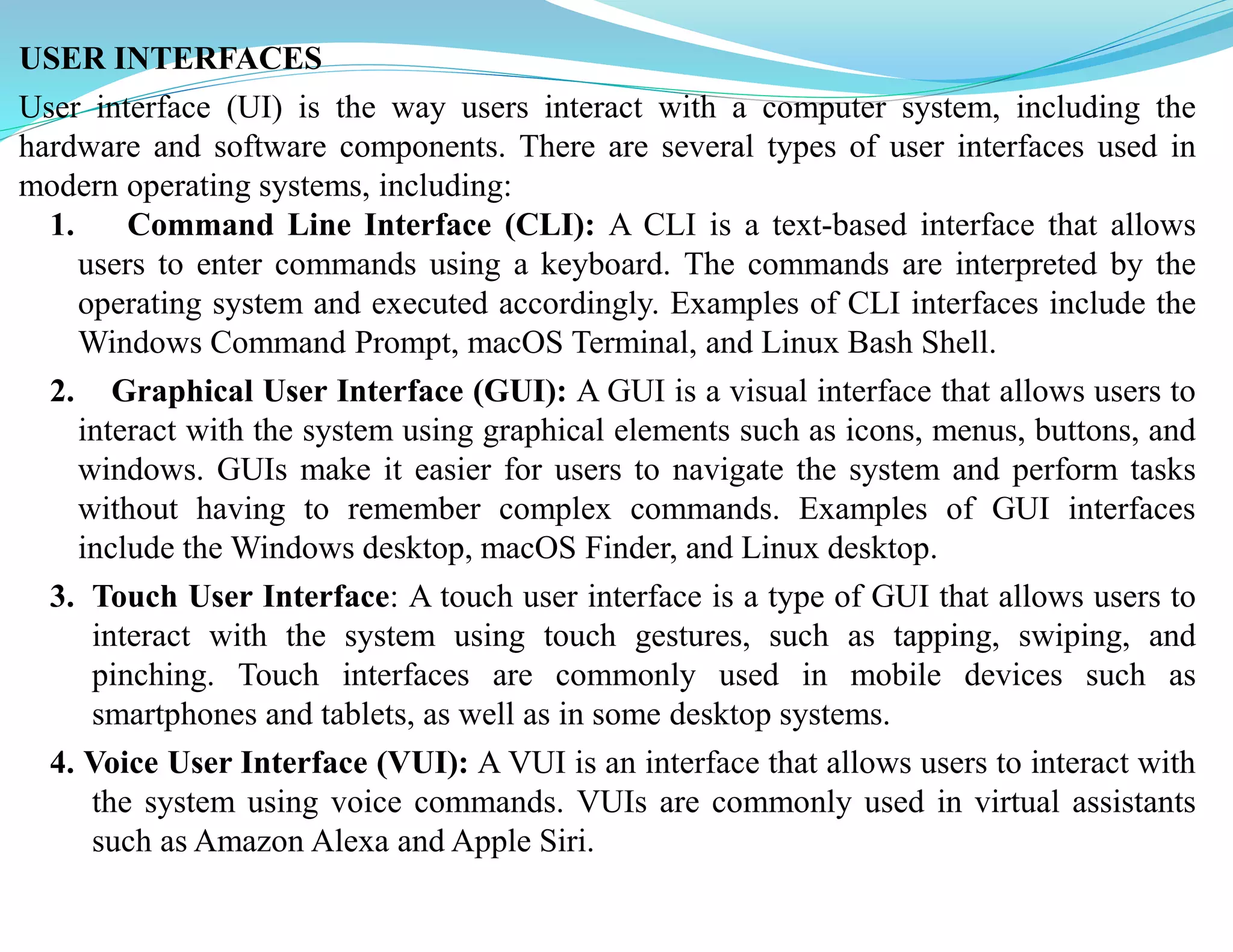 USER INTERFACES
User interface (UI) is the way users interact with a computer system, including the
hardware and software components. There are several types of user interfaces used in
modern operating systems, including:
1. Command Line Interface (CLI): A CLI is a text-based interface that allows
users to enter commands using a keyboard. The commands are interpreted by the
operating system and executed accordingly. Examples of CLI interfaces include the
Windows Command Prompt, macOS Terminal, and Linux Bash Shell.
2. Graphical User Interface (GUI): A GUI is a visual interface that allows users to
interact with the system using graphical elements such as icons, menus, buttons, and
windows. GUIs make it easier for users to navigate the system and perform tasks
without having to remember complex commands. Examples of GUI interfaces
include the Windows desktop, macOS Finder, and Linux desktop.
3. Touch User Interface: A touch user interface is a type of GUI that allows users to
interact with the system using touch gestures, such as tapping, swiping, and
pinching. Touch interfaces are commonly used in mobile devices such as
smartphones and tablets, as well as in some desktop systems.
4. Voice User Interface (VUI): A VUI is an interface that allows users to interact with
the system using voice commands. VUIs are commonly used in virtual assistants
such as Amazon Alexa and Apple Siri.
 