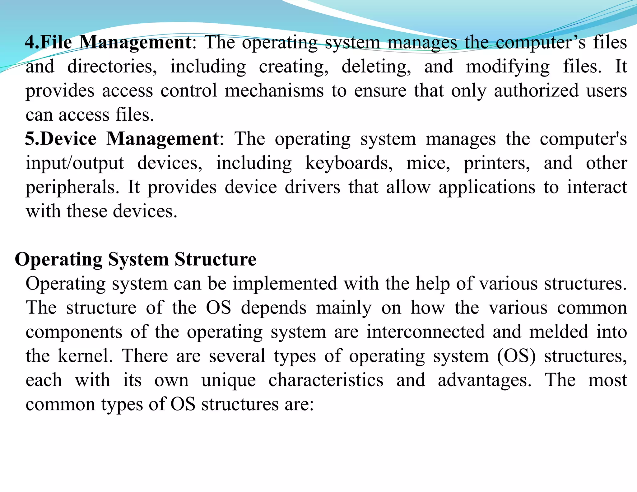 4.File Management: The operating system manages the computer’s files
and directories, including creating, deleting, and modifying files. It
provides access control mechanisms to ensure that only authorized users
can access files.
5.Device Management: The operating system manages the computer's
input/output devices, including keyboards, mice, printers, and other
peripherals. It provides device drivers that allow applications to interact
with these devices.
Operating System Structure
Operating system can be implemented with the help of various structures.
The structure of the OS depends mainly on how the various common
components of the operating system are interconnected and melded into
the kernel. There are several types of operating system (OS) structures,
each with its own unique characteristics and advantages. The most
common types of OS structures are:
 