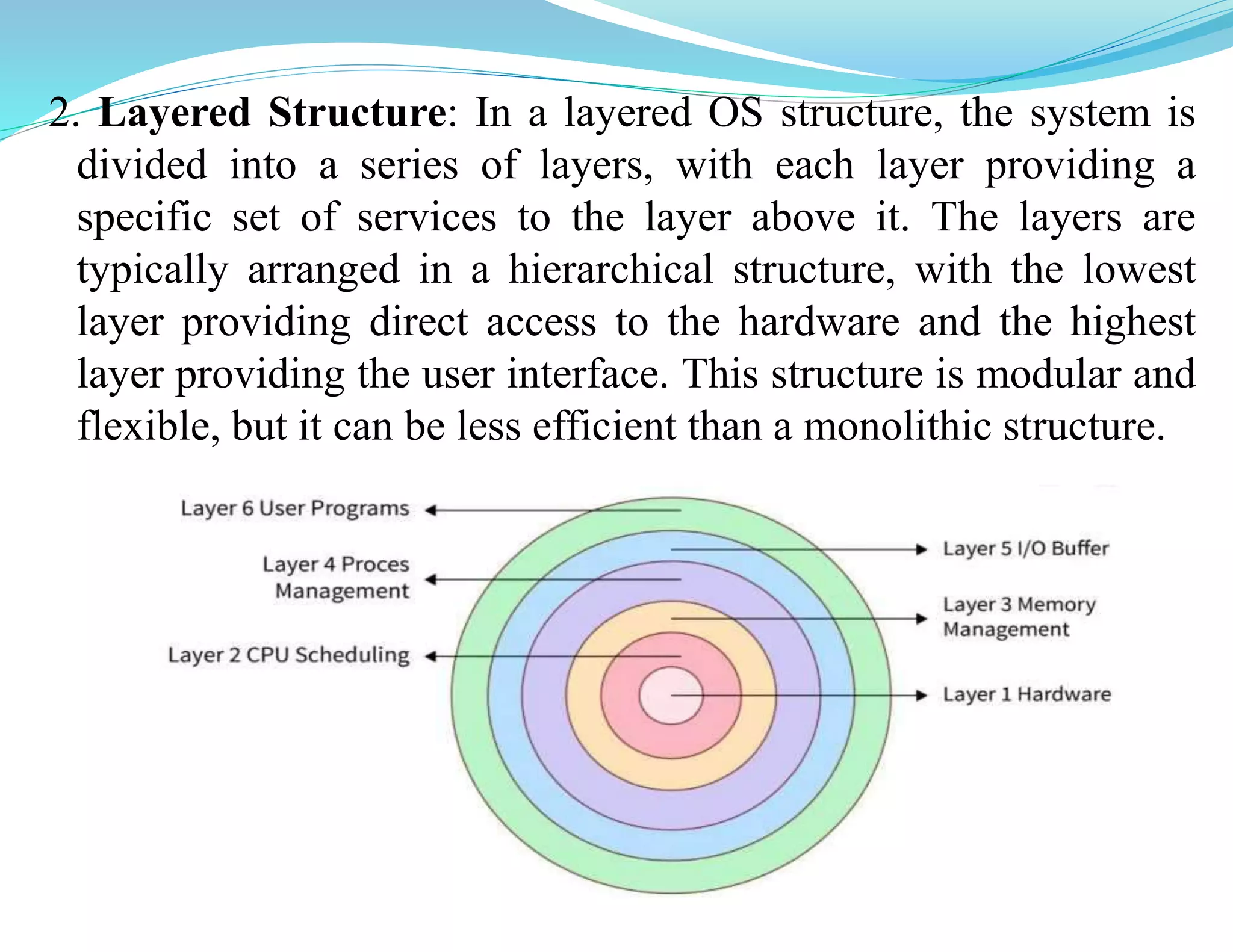 2. Layered Structure: In a layered OS structure, the system is
divided into a series of layers, with each layer providing a
specific set of services to the layer above it. The layers are
typically arranged in a hierarchical structure, with the lowest
layer providing direct access to the hardware and the highest
layer providing the user interface. This structure is modular and
flexible, but it can be less efficient than a monolithic structure.
 