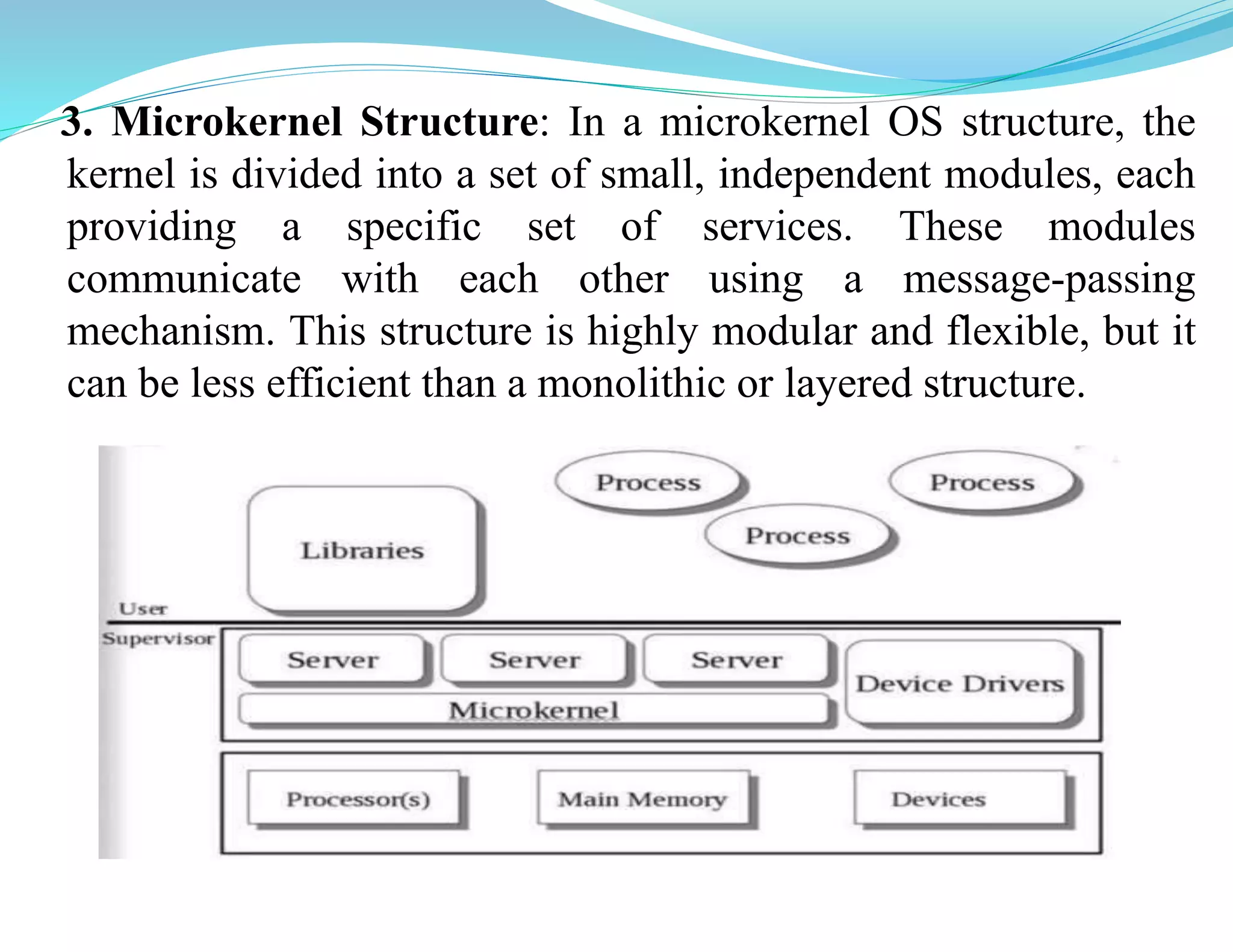 3. Microkernel Structure: In a microkernel OS structure, the
kernel is divided into a set of small, independent modules, each
providing a specific set of services. These modules
communicate with each other using a message-passing
mechanism. This structure is highly modular and flexible, but it
can be less efficient than a monolithic or layered structure.
 