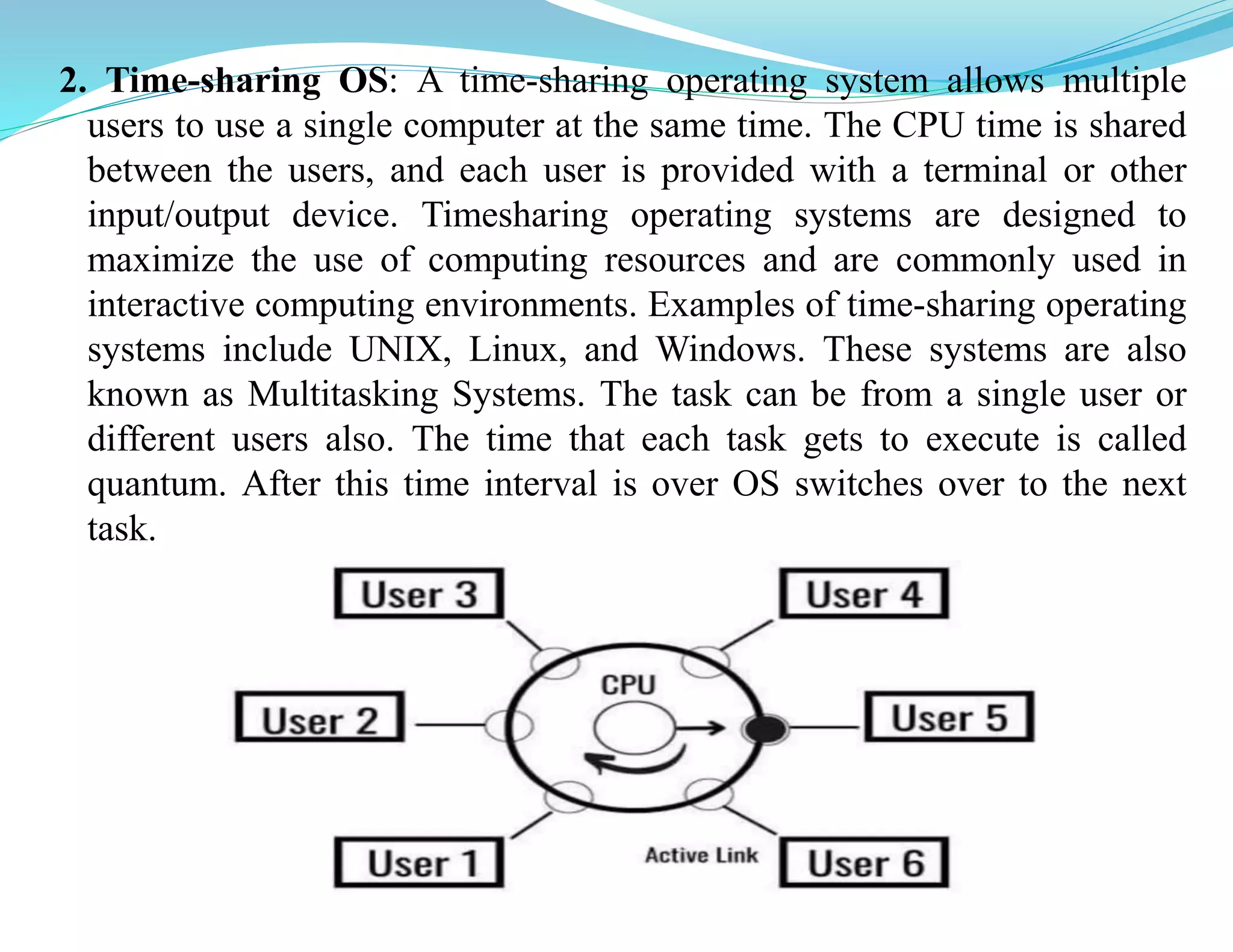 2. Time-sharing OS: A time-sharing operating system allows multiple
users to use a single computer at the same time. The CPU time is shared
between the users, and each user is provided with a terminal or other
input/output device. Timesharing operating systems are designed to
maximize the use of computing resources and are commonly used in
interactive computing environments. Examples of time-sharing operating
systems include UNIX, Linux, and Windows. These systems are also
known as Multitasking Systems. The task can be from a single user or
different users also. The time that each task gets to execute is called
quantum. After this time interval is over OS switches over to the next
task.
 