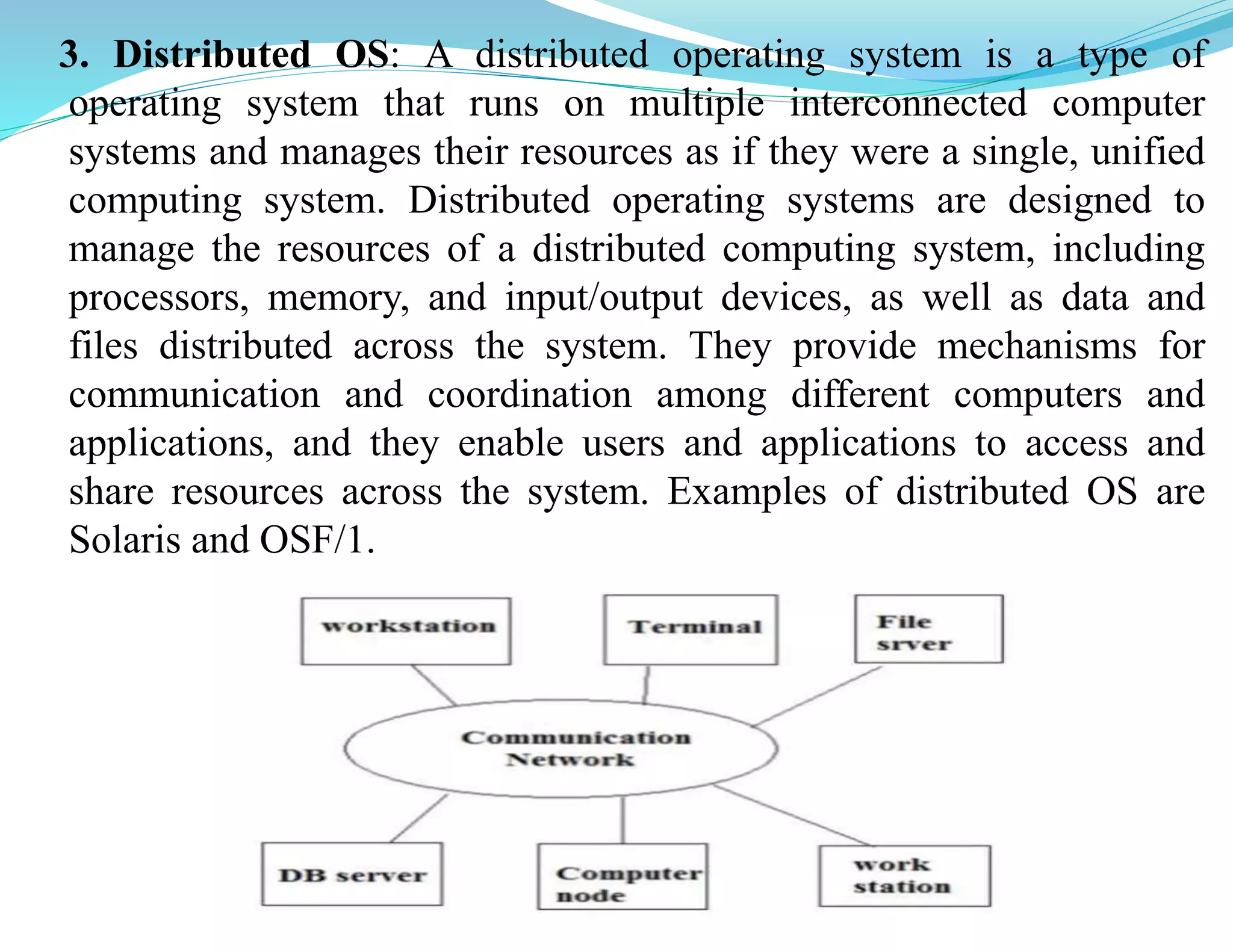3. Distributed OS: A distributed operating system is a type of
operating system that runs on multiple interconnected computer
systems and manages their resources as if they were a single, unified
computing system. Distributed operating systems are designed to
manage the resources of a distributed computing system, including
processors, memory, and input/output devices, as well as data and
files distributed across the system. They provide mechanisms for
communication and coordination among different computers and
applications, and they enable users and applications to access and
share resources across the system. Examples of distributed OS are
Solaris and OSF/1.
 