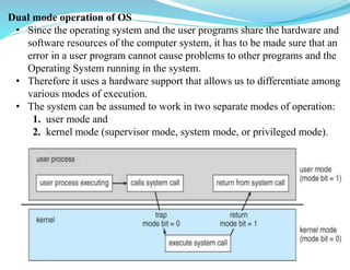 Dual mode operation of OS
• Since the operating system and the user programs share the hardware and
software resources of the computer system, it has to be made sure that an
error in a user program cannot cause problems to other programs and the
Operating System running in the system.
• Therefore it uses a hardware support that allows us to differentiate among
various modes of execution.
• The system can be assumed to work in two separate modes of operation:
1. user mode and
2. kernel mode (supervisor mode, system mode, or privileged mode).
 