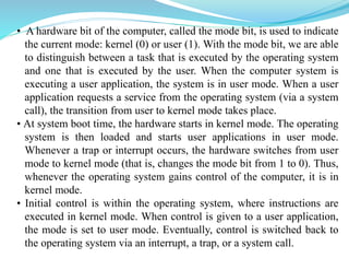 • A hardware bit of the computer, called the mode bit, is used to indicate
the current mode: kernel (0) or user (1). With the mode bit, we are able
to distinguish between a task that is executed by the operating system
and one that is executed by the user. When the computer system is
executing a user application, the system is in user mode. When a user
application requests a service from the operating system (via a system
call), the transition from user to kernel mode takes place.
• At system boot time, the hardware starts in kernel mode. The operating
system is then loaded and starts user applications in user mode.
Whenever a trap or interrupt occurs, the hardware switches from user
mode to kernel mode (that is, changes the mode bit from 1 to 0). Thus,
whenever the operating system gains control of the computer, it is in
kernel mode.
• Initial control is within the operating system, where instructions are
executed in kernel mode. When control is given to a user application,
the mode is set to user mode. Eventually, control is switched back to
the operating system via an interrupt, a trap, or a system call.
 