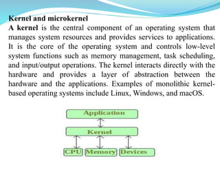 Kernel and microkernel
A kernel is the central component of an operating system that
manages system resources and provides services to applications.
It is the core of the operating system and controls low-level
system functions such as memory management, task scheduling,
and input/output operations. The kernel interacts directly with the
hardware and provides a layer of abstraction between the
hardware and the applications. Examples of monolithic kernel-
based operating systems include Linux, Windows, and macOS.
 