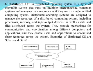 3. Distributed OS: A distributed operating system is a type of
operating system that runs on multiple interconnected computer
systems and manages their resources as if they were a single, unified
computing system. Distributed operating systems are designed to
manage the resources of a distributed computing system, including
processors, memory, and input/output devices, as well as data and
files distributed across the system. They provide mechanisms for
communication and coordination among different computers and
applications, and they enable users and applications to access and
share resources across the system. Examples of distributed OS are
Solaris and OSF/1.
 