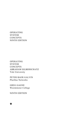 OPERATING
SYSTEM
CONCEPTS
NINTH EDITION
OPERATING
SYSTEM
CONCEPTS
ABRAHAM SILBERSCHATZ
Yale University
PETER BAER GALVIN
Pluribus Networks
GREG GAGNE
Westminster College
NINTH EDITION
�
 