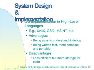 SystemDesign
&
Implementation
* Tracing for bottleneck identification, exploring of excellent algorithms,1
e0
tc
8.
* All rights reserved, Tei-Wei Kuo, National Taiwan University, 2004.
 OS Implementation in High-Level
Languages
 E.g., UNIX, OS/2, MS NT, etc.
 Advantages:
 Being easy to understand & debug
 Being written fast, more compact,
and portable
 Disadvantages:
 Less efficient but more storage for
code
 
