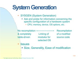 SystemGeneration
 SYSGEN (System Generation)
 Ask and probe for information concerning the
specific configuration of a hardware system
 CPU, memory, device, OS options, etc.
No recompilation Recompilation
& completely Linking of of a modified
table-driven modules for source code
 Issues
selected OS
 Size, Generality, Ease of modification
109
* All rights reserved, Tei-Wei Kuo, National Taiwan University, 2004.
 