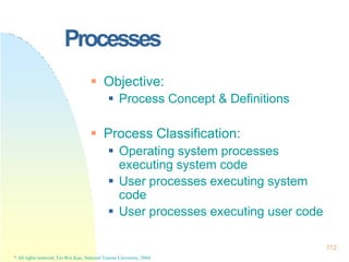 Processes
112
* All rights reserved, Tei-Wei Kuo, National Taiwan University, 2004.
 Objective:
 Process Concept & Definitions
 Process Classification:
 Operating system processes
executing system code
 User processes executing system
code
 User processes executing user code
 