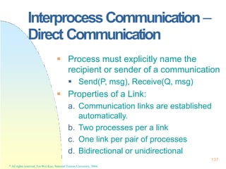 InterprocessCommunication –
137
* All rights reserved, Tei-Wei Kuo, National Taiwan University, 2004.
Direct Communication
 Process must explicitly name the
recipient or sender of a communication
 Send(P, msg), Receive(Q, msg)
 Properties of a Link:
a. Communication links are established
automatically.
b. Two processes per a link
c. One link per pair of processes
d. Bidirectional or unidirectional
 