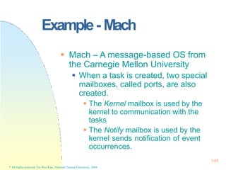 Example- Mach
146
* All rights reserved, Tei-Wei Kuo, National Taiwan University, 2004.
 Mach – A message-based OS from
the Carnegie Mellon University
 When a task is created, two special
mailboxes, called ports, are also
created.
 The Kernel mailbox is used by the
kernel to communication with the
tasks
 The Notify mailbox is used by the
kernel sends notification of event
occurrences.
 