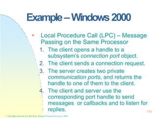 150
* All rights reserved, Tei-Wei Kuo, National Taiwan University, 2004.
Example–Windows2000
 Local Procedure Call (LPC) – Message
Passing on the Same Processor
1. The client opens a handle to a
subsystem’s connection port object.
2. The client sends a connection request.
3. The server creates two private
communication ports, and returns the
handle to one of them to the client.
4. The client and server use the
corresponding port handle to send
messages or callbacks and to listen for
replies.
 