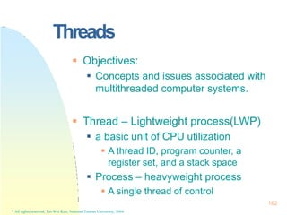 Threads
162
* All rights reserved, Tei-Wei Kuo, National Taiwan University, 2004.
 Objectives:
 Concepts and issues associated with
multithreaded computer systems.
 Thread – Lightweight process(LWP)
 a basic unit of CPU utilization
 A thread ID, program counter, a
register set, and a stack space
 Process – heavyweight process
 A single thread of control
 