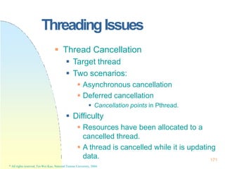 171
* All rights reserved, Tei-Wei Kuo, National Taiwan University, 2004.
ThreadingIssues
 Thread Cancellation
 Target thread
 Two scenarios:
 Asynchronous cancellation
 Deferred cancellation
 Cancellation points in Pthread.
 Difficulty
 Resources have been allocated to a
cancelled thread.
 A thread is cancelled while it is updating
data.
 