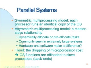 Parallel Systems
18
* All rights reserved, Tei-Wei Kuo, National Taiwan University, 2004.
 Symmetric multiprocessing model: each
processor runs an identical copy of the OS
 Asymmetric multiprocessing model: a master-
slave relationship
~ Dynamically allocate or pre-allocate tasks
~ Commonly seen in extremely large systems
~ Hardware and software make a difference?
 Trend: the dropping of microporcessor cost
 OS functions are offloaded to slave
processors (back-ends)
 
