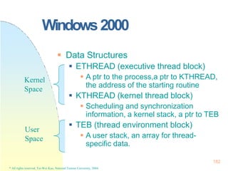 Windows2000
 Data Structures
 ETHREAD (executive thread block)
 A ptr to the process,a ptr to KTHREAD,
the address of the starting routine
 KTHREAD (kernel thread block)
 Scheduling and synchronization
information, a kernel stack, a ptr to TEB
 TEB (thread environment block)
 A user stack, an array for thread-
specific data.
Kernel
Space
User
Space
182
* All rights reserved, Tei-Wei Kuo, National Taiwan University, 2004.
 