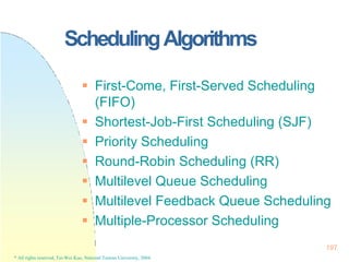 SchedulingAlgorithms
197
* All rights reserved, Tei-Wei Kuo, National Taiwan University, 2004.
 First-Come, First-Served Scheduling
(FIFO)
 Shortest-Job-First Scheduling (SJF)
 Priority Scheduling
 Round-Robin Scheduling (RR)
 Multilevel Queue Scheduling
 Multilevel Feedback Queue Scheduling
 Multiple-Processor Scheduling
 