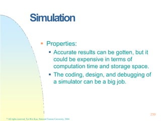 Simulation
239
* All rights reserved, Tei-Wei Kuo, National Taiwan University, 2004.
 Properties:
 Accurate results can be gotten, but it
could be expensive in terms of
computation time and storage space.
 The coding, design, and debugging of
a simulator can be a big job.
 