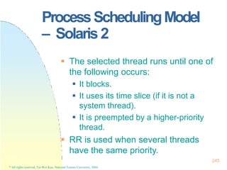 ProcessSchedulingModel
– Solaris 2
245
* All rights reserved, Tei-Wei Kuo, National Taiwan University, 2004.
 The selected thread runs until one of
the following occurs:
 It blocks.
 It uses its time slice (if it is not a
system thread).
 It is preempted by a higher-priority
thread.
 RR is used when several threads
have the same priority.
 