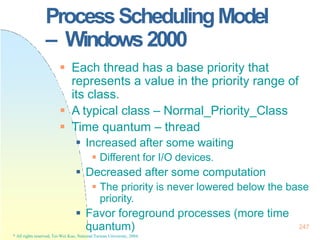 ProcessSchedulingModel
– Windows2000
quantum)
* All rights reserved, Tei-Wei Kuo, National Taiwan University, 2004.
247
 Each thread has a base priority that
represents a value in the priority range of
its class.
 A typical class – Normal_Priority_Class
 Time quantum – thread
 Increased after some waiting
 Different for I/O devices.
 Decreased after some computation
 The priority is never lowered below the base
priority.
 Favor foreground processes (more time
 