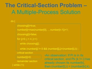 •An observation: If Pi is in its
critical section, and Pk (k != i) has
already chosen its number[k],
then (number[i],i) < (number[k],k).
choosing[i]=true;
number[i]=max(number[0], …number[n-1])+1;
choosing[i]=false;
for (j=0; j < n; j++)
while choosing[j] ;
while (number[j] != 0 && (number[j],j)<(number[i],i)) ;
critical section
number[i]=0;
remainder section
} while (1);
do {
The Critical-Section Problem –
A Multiple-Process Solution
 