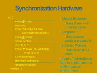 waiting[i]=true;
key=true;
while (waiting[i] && key)
key=TestAndSet(lock);
waiting[i]=false;
critical section;
j= (i+1) % n;
while(j != i) && (not waiting[j])
j= (j+1) % n;
If (j=i) lock=false;
else waiting[j]=false;
remainder section
} while (1);
do {
SynchronizationHardware
 Mutual Exclusion
Pass if key == F
or waiting[i] == F
 Progress
Exit process
sends a process in.
Bounded Waiting
Wait at most n-1
times
Atomic TestAndSet is
hard to implement in a
multiprocessor
environment.
 