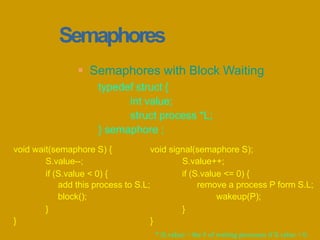 Semaphores
 Semaphores with Block Waiting
typedef struct {
int value;
struct process *L;
} semaphore ;
void signal(semaphore S);
S.value++;
if (S.value <= 0) {
remove a process P form S.L;
wakeup(P);
}
}
void wait(semaphore S) {
S.value--;
if (S.value < 0) {
add this process to S.L;
block();
}
}
* |S.value| = the # of waiting processes if S.value < 0.
 