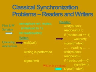 Classical Synchronization
Problems–ReadersandWriters
semaphore wrt, mutex;
(initialized to 1);
int readcount=0;
Writer:
wait(wrt);
……
writing is performed
……
signal(wrt)
Reader:
wait(mutex);
readcount++;
if (readcount == 1)
wait(wrt);
signal(mutex);
…… reading ……
wait(mutex);
readcount--;
if (readcount== 0)
signal(wrt);
signal(mutex);
First R/W
Solution
Queueing
mechanism
Which is awaken?
 