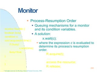 295
* All rights reserved, Tei-Wei Kuo, National Taiwan University, 2004.
Monitor
 Process-Resumption Order
 Queuing mechanisms for a monitor
and its condition variables.
 A solution:
x.wait(c);
 where the expression c is evaluated to
determine its process’s resumption
order.
R.acquire(t);
…
access the resource;
R.release;
monitor ResAllc {
boolean busy;
condition x;
void acquire(int time) {
if (busy)
x.wait(time);
busy=true;
}
…
}
 