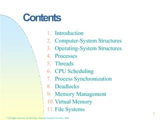 Contents
3
* All rights reserved, Tei-Wei Kuo, National Taiwan University, 2004.
1. Introduction
2. Computer-System Structures
3. Operating-System Structures
4. Processes
5. Threads
6. CPU Scheduling
7. Process Synchronization
8. Deadlocks
9. Memory Management
10.Virtual Memory
11.File Systems
 