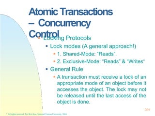 AtomicTransactions
– Concurrency
Control
304
* All rights reserved, Tei-Wei Kuo, National Taiwan University, 2004.
 Locking Protocols
 Lock modes (A general approach!)
 1. Shared-Mode: “Reads”.
 2. Exclusive-Mode: “Reads” & “Writes“
 General Rule
 A transaction must receive a lock of an
appropriate mode of an object before it
accesses the object. The lock may not
be released until the last access of the
object is done.
 