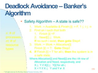 DeadlockAvoidance–Banker’s
Algorithm
X < Y if X ≦ Y and Y≠ X
* All rights reserved, Tei-Wei Kuo, National Taiwan University, 2004.
336
 Safety Algorithm – A state is safe??
1. Work := Available & Finish [i] := F, 1 ≦ i ≦ n
2. Find an i such that both
1. Finish [i] =F
2. Need[i] ≦ Work
If no such i exist, then goto Step4
3. Work := Work + Allocation[i]
Finish [i] := T; Goto Step2
4. If Finish [i] = T for all i, then the system is in
a safe state.
Where Allocation[i] and Need[i] are the i-th row of
Allocation and Need, respectively, and
X ≦ Y if X[i] ≦ Y[i] for all i,
n: # of
processes,
m: # of
resource
types
 