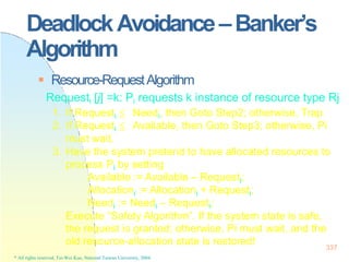 DeadlockAvoidance–Banker’s
Algorithm
337
* All rights reserved, Tei-Wei Kuo, National Taiwan University, 2004.
 Resource-RequestAlgorithm
Requesti [j] =k: Pi requests k instance of resource type Rj
1. If Requesti ≦ Needi, then Goto Step2; otherwise, Trap
2. If Requesti ≦ Available, then Goto Step3; otherwise, Pi
must wait.
3. Have the system pretend to have allocated resources to
process Pi by setting
Available := Available – Requesti;
Allocationi := Allocationi + Requesti;
Needi := Needi – Requesti;
Execute “Safety Algorithm”. If the system state is safe,
the request is granted; otherwise, Pi must wait, and the
old resource-allocation state is restored!
 