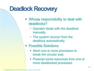 DeadlockRecovery
346
* All rights reserved, Tei-Wei Kuo, National Taiwan University, 2004.
 Whose responsibility to deal with
deadlocks?
 Operator deals with the deadlock
manually.
 The system recover from the
deadlock automatically.
 Possible Solutions
 Abort one or more processes to
break the circular wait.
 Preempt some resources from one or
more deadlocked processes.
 