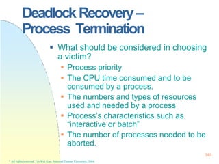 DeadlockRecovery–
Process Termination
348
* All rights reserved, Tei-Wei Kuo, National Taiwan University, 2004.
 What should be considered in choosing
a victim?
 Process priority
 The CPU time consumed and to be
consumed by a process.
 The numbers and types of resources
used and needed by a process
 Process’s characteristics such as
“interactive or batch”
 The number of processes needed to be
aborted.
 