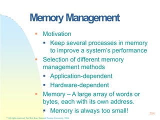 MemoryManagement
354
* All rights reserved, Tei-Wei Kuo, National Taiwan University, 2004.
 Motivation
 Keep several processes in memory
to improve a system’s performance
 Selection of different memory
management methods
 Application-dependent
 Hardware-dependent
 Memory – A large array of words or
bytes, each with its own address.
 Memory is always too small!
 
