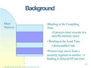Background
357
* All rights reserved, Tei-Wei Kuo, National Taiwan University, 2004.
•Binding at the Compiling
Time
•A process must execute at a
specific memory space
• Binding at the Load Time
• Relocatable Code
•Process may move from a
memory segment to another 
binding is delayed till run-time
Main
Memory
 