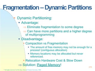 Fragmentation–DynamicPartitions
378
* All rights reserved, Tei-Wei Kuo, National Taiwan University, 2004.
 Dynamic Partitioning:
 Advantage:
 Eliminate fragmentation to some degree
 Can have more partitions and a higher degree
of multiprogramming
 Disadvantage:
 Compaction vs Fragmentation
 The amount of free memory may not be enough for a
process! (contiguous allocation)
 Memory locations may be allocated but never
referenced.
 Relocation Hardware Cost & Slow Down
 Solution: Paged Memory!
 