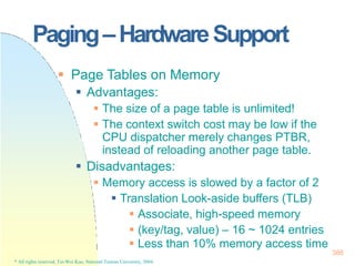 Paging–HardwareSupport
* All rights reserved, Tei-Wei Kuo, National Taiwan University, 2004.
 Page Tables on Memory
 Advantages:
 The size of a page table is unlimited!
 The context switch cost may be low if the
CPU dispatcher merely changes PTBR,
instead of reloading another page table.
 Disadvantages:
 Memory access is slowed by a factor of 2
 Translation Look-aside buffers (TLB)
 Associate, high-speed memory
 (key/tag, value) – 16 ~ 1024 entries
 Less than 10% memory access time
386
 