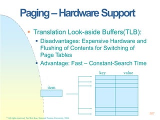387
Paging–HardwareSupport
* All rights reserved, Tei-Wei Kuo, National Taiwan University, 2004.
 Translation Look-aside Buffers(TLB):
 Disadvantages: Expensive Hardware and
Flushing of Contents for Switching of
Page Tables
 Advantage: Fast – Constant-Search Time
key value
item
 