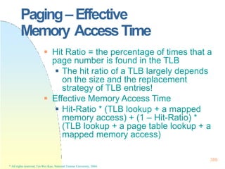 Paging–Effective
Memory AccessTime
389
* All rights reserved, Tei-Wei Kuo, National Taiwan University, 2004.
 Hit Ratio = the percentage of times that a
page number is found in the TLB
 The hit ratio of a TLB largely depends
on the size and the replacement
strategy of TLB entries!
 Effective Memory Access Time
 Hit-Ratio * (TLB lookup + a mapped
memory access) + (1 – Hit-Ratio) *
(TLB lookup + a page table lookup + a
mapped memory access)
 