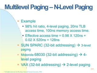 Multilevel Paging–N-Level Paging
397
* All rights reserved, Tei-Wei Kuo, National Taiwan University, 2004.
 Example
 98% hit ratio, 4-level paging, 20ns TLB
access time, 100ns memory access time.
 Effective access time = 0.98 X 120ns +
0.02 X 520ns = 128ns
 SUN SPARC (32-bit addressing)  3-level
paging
 Motorola 68030 (32-bit addressing)  4-
level paging
 VAX (32-bit addressing)  2-level paging
 