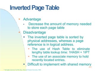 InvertedPageTable
401
* All rights reserved, Tei-Wei Kuo, National Taiwan University, 2004.
 Advantage
 Decrease the amount of memory needed
to store each page table
 Disadvantage
 The inverted page table is sorted by
physical addresses, whereas a page
reference is in logical address.
 The use of Hash Table to eliminate
lengthy table lookup time: 1HASH + 1IPT
 The use of an associate memory to hold
recently located entries.
 Difficult to implement with shared memory
 