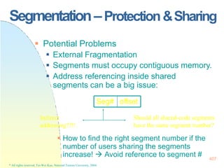 Segmentation–Protection&Sharing
 How to find the right segment number if the
number of users sharing the segments
increase!  Avoid reference to segment #
 Potential Problems
 External Fragmentation
 Segments must occupy contiguous memory.
 Address referencing inside shared
segments can be a big issue:
Seg# offset
Indirect
addressing?!!!
407
* All rights reserved, Tei-Wei Kuo, National Taiwan University, 2004.
Should all shared-code segments
have the same segment number?
 
