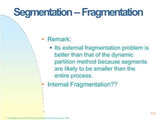 Segmentation–Fragmentation
409
* All rights reserved, Tei-Wei Kuo, National Taiwan University, 2004.
 Remark:
 Its external fragmentation problem is
better than that of the dynamic
partition method because segments
are likely to be smaller than the
entire process.
 Internal Fragmentation??
 