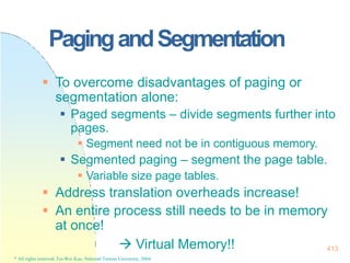 413
* All rights reserved, Tei-Wei Kuo, National Taiwan University, 2004.
PagingandSegmentation
 To overcome disadvantages of paging or
segmentation alone:
 Paged segments – divide segments further into
pages.
 Segment need not be in contiguous memory.
 Segmented paging – segment the page table.
 Variable size page tables.
 Address translation overheads increase!
 An entire process still needs to be in memory
at once!
 Virtual Memory!!
 