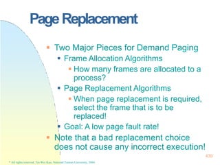 PageReplacement
439
* All rights reserved, Tei-Wei Kuo, National Taiwan University, 2004.
 Two Major Pieces for Demand Paging
 Frame Allocation Algorithms
 How many frames are allocated to a
process?
 Page Replacement Algorithms
 When page replacement is required,
select the frame that is to be
replaced!
 Goal: A low page fault rate!
 Note that a bad replacement choice
does not cause any incorrect execution!
 