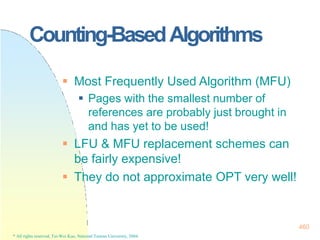 Counting-BasedAlgorithms
460
* All rights reserved, Tei-Wei Kuo, National Taiwan University, 2004.
 Most Frequently Used Algorithm (MFU)
 Pages with the smallest number of
references are probably just brought in
and has yet to be used!
 LFU & MFU replacement schemes can
be fairly expensive!
 They do not approximate OPT very well!
 